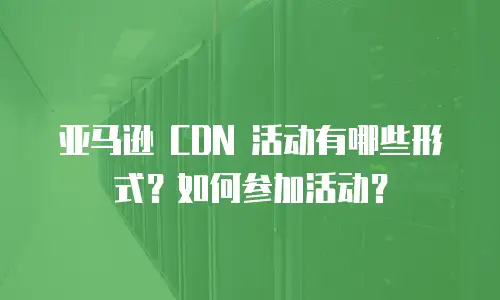 亚马逊 CDN 活动有哪些形式？如何参加活动？