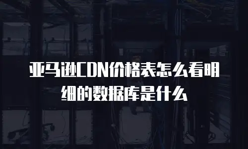亚马逊CDN价格表怎么看明细的数据库是什么