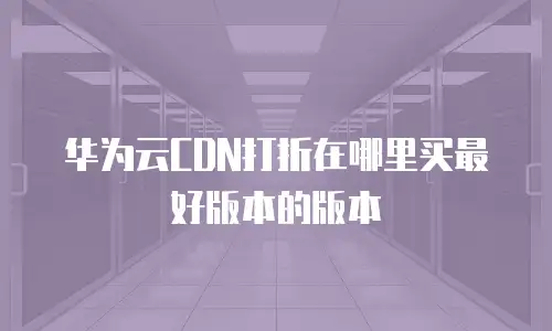 华为云CDN打折在哪里买最好版本的版本