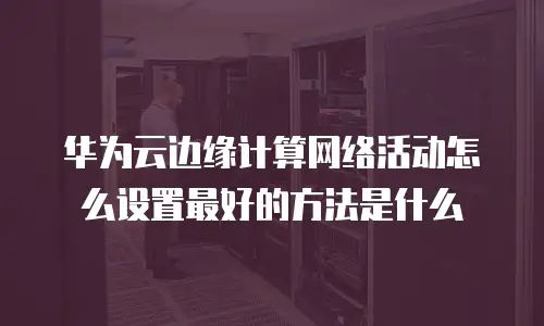 华为云边缘计算网络活动怎么设置最好的方法是什么