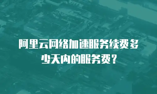 阿里云网络加速服务续费多少天内的服务费？