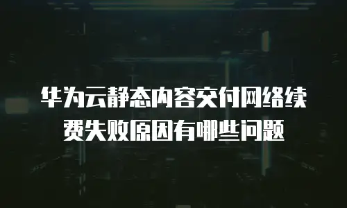 华为云静态内容交付网络续费失败原因有哪些问题
