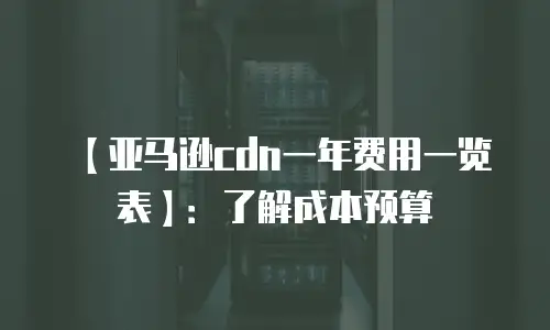 【亚马逊cdn一年费用一览表】：了解成本预算