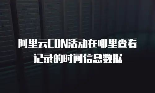 阿里云CDN活动在哪里查看记录的时间信息数据