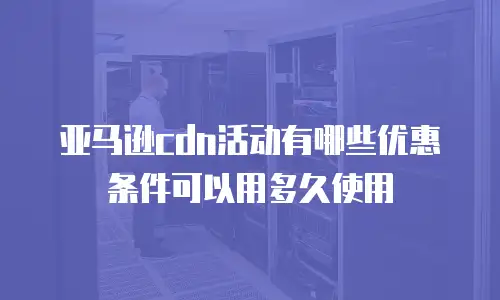 亚马逊cdn活动有哪些优惠条件可以用多久使用