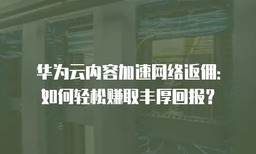 华为云内容加速网络返佣：如何轻松赚取丰厚回报？