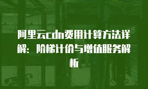 阿里云cdn费用计算方法详解：阶梯计价与增值服务解析