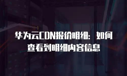 华为云CDN报价明细：如何查看到明细内容信息