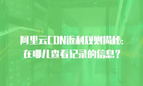 阿里云CDN返利规则揭秘：在哪儿查看记录的信息？