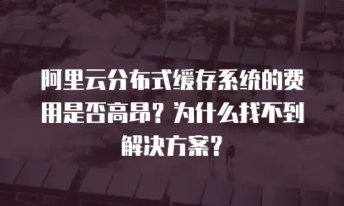 阿里云分布式缓存系统的费用是否高昂？为什么找不到解决方案？