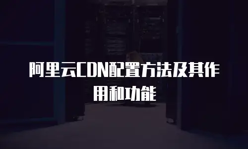 阿里云CDN配置方法及其作用和功能