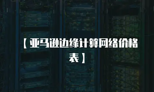 【亚马逊边缘计算网络价格表】