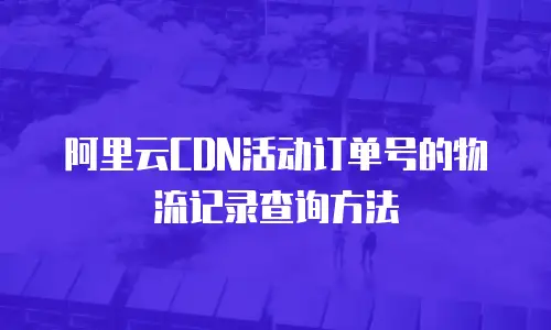阿里云CDN活动订单号的物流记录查询方法