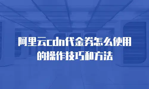 阿里云cdn代金券怎么使用的操作技巧和方法