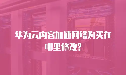 华为云内容加速网络购买在哪里修改?