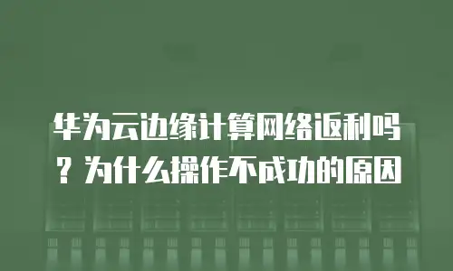 华为云边缘计算网络返利吗？为什么操作不成功的原因