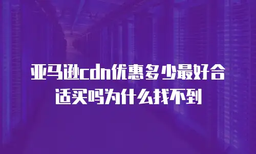 亚马逊cdn优惠多少最好合适买吗为什么找不到