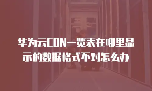 华为云CDN一览表在哪里显示的数据格式不对怎么办