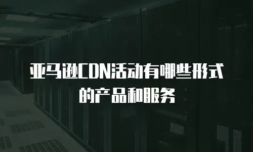 亚马逊CDN活动有哪些形式的产品和服务
