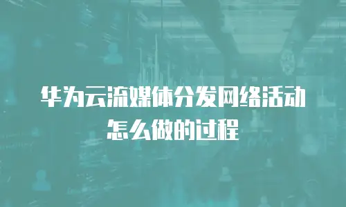 华为云流媒体分发网络活动怎么做的过程