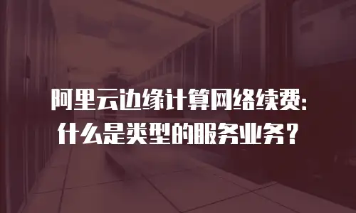 阿里云边缘计算网络续费：什么是类型的服务业务？