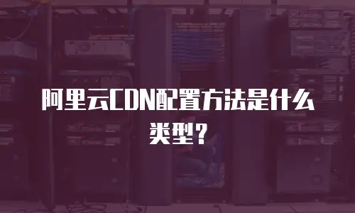 阿里云CDN配置方法是什么类型？