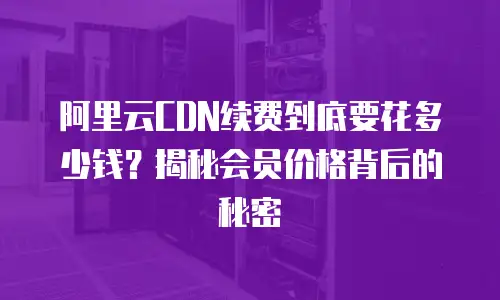 阿里云CDN续费到底要花多少钱？揭秘会员价格背后的秘密