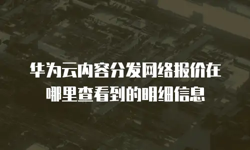 华为云内容分发网络报价在哪里查看到的明细信息