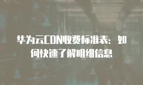 华为云CDN收费标准表：如何快速了解明细信息