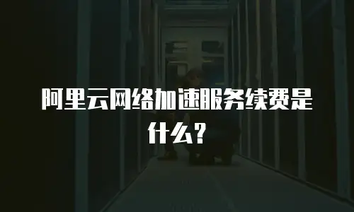 阿里云网络加速服务续费是什么？