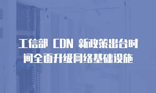  工信部 CDN 新政策出台时间全面升级网络基础设施