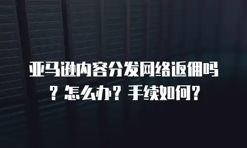 亚马逊内容分发网络返佣吗？怎么办？手续如何？