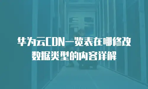 华为云CDN一览表在哪修改数据类型的内容详解