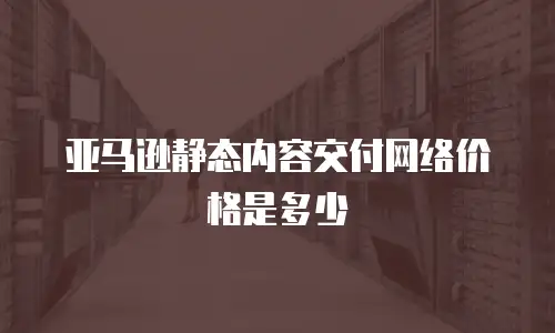 亚马逊静态内容交付网络价格是多少