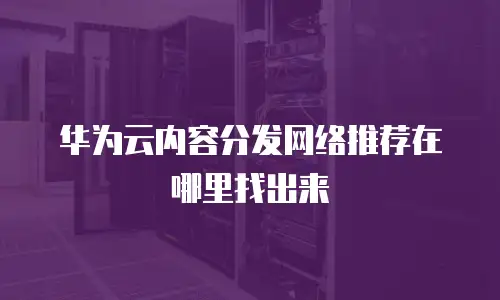 华为云内容分发网络推荐在哪里找出来