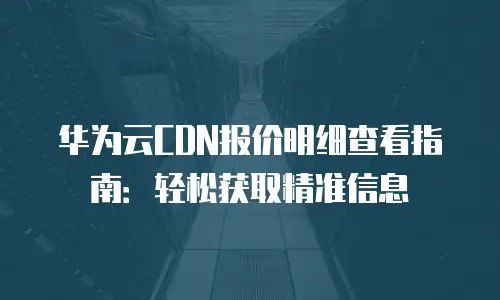 华为云CDN报价明细查看指南：轻松获取精准信息