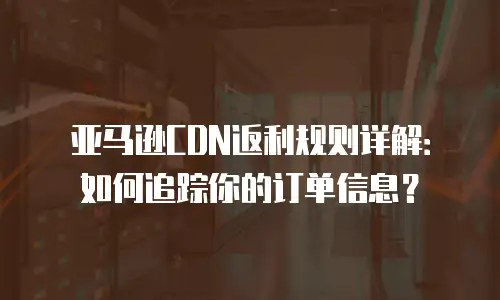 亚马逊CDN返利规则详解：如何追踪你的订单信息？