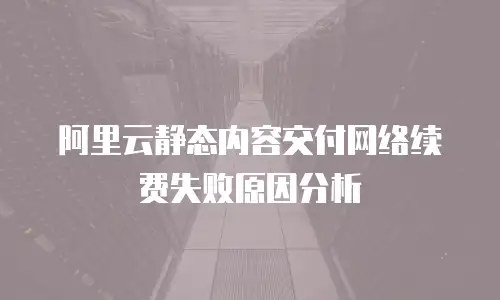 阿里云静态内容交付网络续费失败原因分析