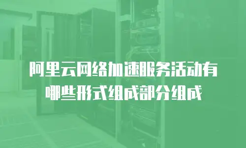 阿里云网络加速服务活动有哪些形式组成部分组成