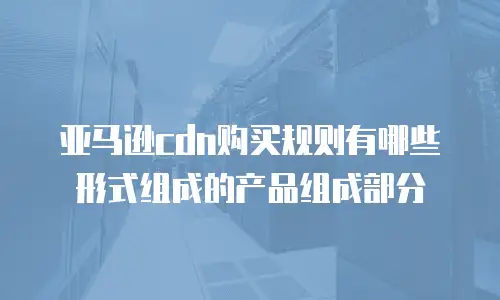 亚马逊cdn购买规则有哪些形式组成的产品组成部分