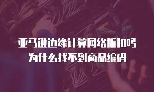 亚马逊边缘计算网络折扣吗为什么找不到商品编码