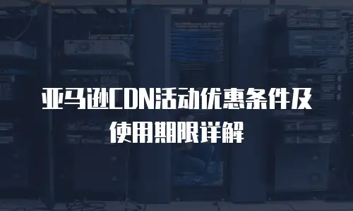 亚马逊CDN活动优惠条件及使用期限详解