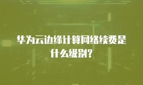 华为云边缘计算网络续费是什么级别？