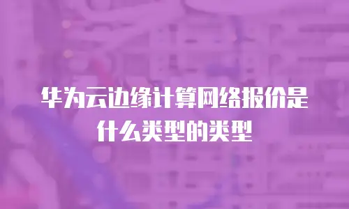 华为云边缘计算网络报价是什么类型的类型