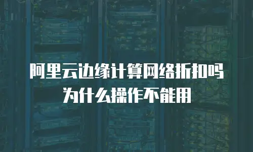 阿里云边缘计算网络折扣吗为什么操作不能用