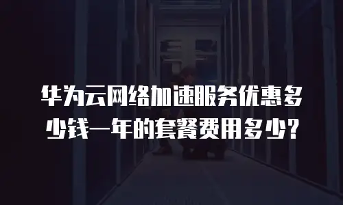 华为云网络加速服务优惠多少钱一年的套餐费用多少？