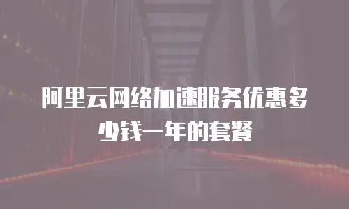 阿里云网络加速服务优惠多少钱一年的套餐