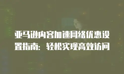 亚马逊内容加速网络优惠设置指南：轻松实现高效访问