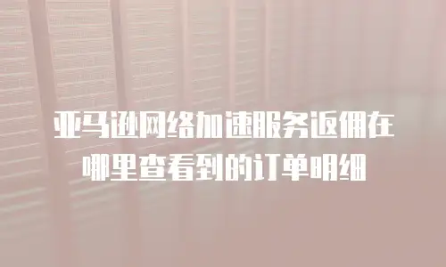 亚马逊网络加速服务返佣在哪里查看到的订单明细