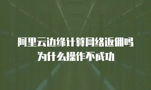 阿里云边缘计算网络返佣吗为什么操作不成功